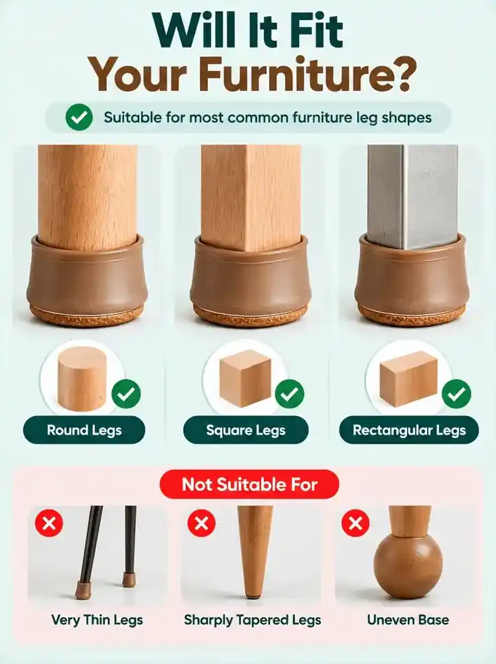 Will it fit your furniture? Suitable for round, square and rectangular legs. Not suitable for very thin, sharply tapered or uneven-base legs
